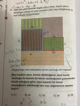 5
ğ
3D YAYINLARI -
2
(n+2) = 4(n+2) 1
n3uR+u-un-8
12. Salih yan yana bulunan büyük olanın kare, küçük olanın
dikdörtgen olduğu iki arazi parselini satın alıp birleştirerek bir
hobi bahçesi oluşturmuştur.
a
6-20-29
O
4₁a+2b=40
Latbu
Oluşturduğu hobi bahçesinin çevre uzunluğu 40 metredir.
2
a
Mavi karenin alanı, kırmızı dikdörtgenin uzun kenar
uzunluğu ile karenin bir kenar uzunluğunun çarpımından
büyük olduğuna göre, mavi karenin bir kenar
uzunluğunun alabileceği tam sayı değerlerinin toplamı
kaçtır?
A) 21
B) 24
Q-C
^
E
C) 30
ab
D) 34
70
E) 36