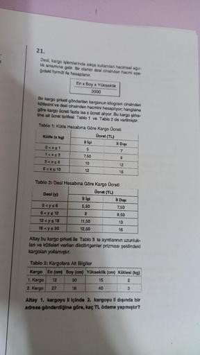 21.
Desi, kargo işlemlerinde sıkça kullanılan hacimsel ağır-
lik anlamına gelir. Bir cismin dosi cinsindon hacmi aşa-
gidaki formül lle hesaplanır.
En x Boy x Yükseklik
3000
Bir kargo şirketi gönderilen kargonun kilogram cinsinden
kütlesini ve desi cinsind