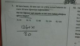 7. 80 tane beyaz, 56 tane sarı ve x tane kırmızı kalemin ta-
mamı 30 tane öğrenciye dağıtılacaktır.
Her bir öğrenci eşit sayıda ve tek renk kalem aldığına
göre x kaçtır?
A) 40
B) 72
136+X
30
C) 88
OPE
D) 104
E) 120
10. Ha
aşa
"Fa
ile E
fazla
Hati
çerli
örneP
Buna
doğru
A)