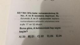 32) 1'den 30'a kadar numaralandırılmış 30
top, A ve B kutulanna dağıtılıyor. Bu
durumda A ve B kutularındaki topların
numaralarının aritmetik ortalaması sıra-
sıyla 17 ve 12 oluyor.
Buna göre, A kutusundaki top sayısı
kaçtır?
A) 20 B) 21 C) 22 D) 23 E) 24