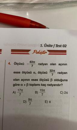 E
uno shomongi 1. Ünite/ Test 02
Pekiştir
4. Ölçüsü
A)
esas ölçüsü a, ölçüsü
radyan
olan açının esas ölçüsü ß olduğuna
göre a + ß toplamı kaç radyandır?
17T
7
43π
7
D)
9t
7
radyan olan açının
32π
7
B)
15t
7
E) T
C) 2π