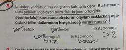 8.
Litosfer, yerkabuğunu oluşturan katmana denir. Bu katman-
daki şekilleri inceleyen bilim dalı da jeomorfolojidir.
Jeomorfoloji konusunu oluşturan olayları açıklarken aşa-
ğıdaki bilim dallarından hangisinden yararlanmaz?
4) Jeofizik
C) Astronomi
>?
BY Jeoloji
LD Petrografi E) Patomoloji
Stas.
yazarsu
Doğal sistemlerden biri olan atmosferin alt tabakasında mey-