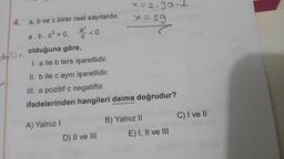 4.
a, b ve c birer reel sayılardır.
a.b.c³>0,
<0
olduğuna göre,
I. a ile b ters işaretlidir.
II. b ile c aynı işaretlidir.
III. a pozitif c negatiftir.
ifadelerinden hangileri daima doğrudur?
A) Yalnız I
x=2.30-1
x=59
T
D) II ve III
B) Yalnız II
E) I, II ve III
C) I ve II