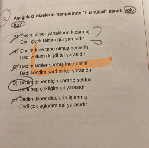 3.
Aşağıdaki dizelerin hangisinde "hüsnütalil" sanatı yok-
tur?
A Dedim dilber yanakların kızarmış
Dedi çiçek taktım gül yarasıdır
B) Dedim tane tane olmuş benlerin
Dedi zülfüm değdi tel yarasıdır
C) Dedim kimler sarmış ince belini
Dedi kendim sardım kol y