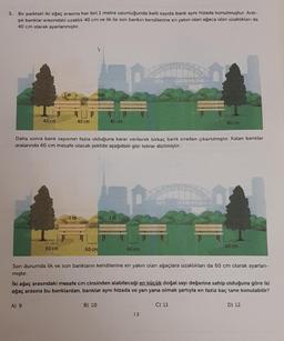 3. Bir parktaki iki ağaç arasına her biri 1 metre uzunluğunda belli sayıda bank aynı hizada konulmuştur. Ardı-
şık banklar arasındaki uzaklık 40 cm ve ilk ile son bankın kendilerine en yakın olan ağaca olan uzaklıkları da
40 cm olarak ayarlanmıştır.
40 cm
m
60 cm
A) 9
40 cm
Daha sonra bank sayısının fazla olduğuna karar verilerek birkaç bank sıradan çıkartılmıştır. Kalan banklar
aralarında 60 cm mesafe olacak şekilde aşağıdaki gibi tekrar dizilmiştir.
1m²
60 cm
40 cm
1m
B) 10
60 cm
Son durumda ilk ve son bankların kendilerine en yakın olan ağaçlara uzaklıkları da 60 cm olarak ayarlan-
mıştır.
40 cm
İki ağaç arasındaki mesafe cm cinsinden alabileceği en küçük doğal sayı değerine sahip olduğuna göre iki
ağaç arasına bu banklardan, banklar aynı hizada ve yan yana olmak şartıyla en fazla kaç tane konulabilir?
13
60 cm
C) 11
D) 12