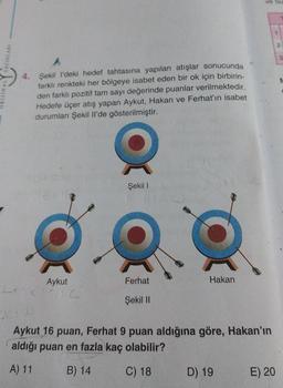 4.
Şekil I'deki hedef tahtasına yapılan atışlar sonucunda
farklı renkteki her bölgeye isabet eden bir ok için birbirin-
den farklı pozitif tam sayı değerinde puanlar verilmektedir.
Hedefe üçer atış yapan Aykut, Hakan ve Ferhat'ın isabet
durumları Şekil Il'de gösterilmiştir.
Aykut
Şekil 1
Ferhat
Şekil II
Hakan
ve Su
Aykut 16 puan, Ferhat 9 puan aldığına göre, Hakan'ın
aldığı puan en fazla kaç olabilir?
A) 11
B) 14
C) 18
D) 19
E) 20
2