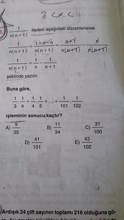 1
n(n+1)
1'
n(n+1)
Buna göre,
1 1
3 4
1
n(n+1) n
şeklinde yazılır.
=
A)
+
ifadesi aşağıdaki düzenlenerek
D)
1+n<n
n(n+1)
1
1
1
Z <x< 4 mode
1
.-+...+
4 5
1
n+1
41
101
işleminin sonucu kaçtır?
9
11
35
34
DFT
K
n(A+T) K(A+T)
B)
1 1
101 102
E)
C)
43
102
31
100
0
Ardışık 24 çift sayının toplamı 216 olduğuna gö-