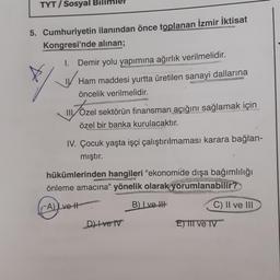 TYT/ Sosyal
5. Cumhuriyetin ilanından önce toplanan İzmir İktisat
Kongresi'nde alınan;
1. Demir yolu yapımına ağırlık verilmelidir.
Ham maddesi yurtta üretilen sanayi dallarına
öncelik verilmelidir.
SGS
III
TÖzel sektörün finansman açığını sağlamak için
özel bir banka kurulacaktır.
IV. Çocuk yaşta işçi çalıştırılmaması karara bağlan-
mıştır.
hükümlerinden hangileri "ekonomide dışa bağımlılığı
önleme amacına" yönelik olarak yorumlanabilir?
A) Lve-t
B) Lve
Dve v
C) II ve III
E) III ve IV