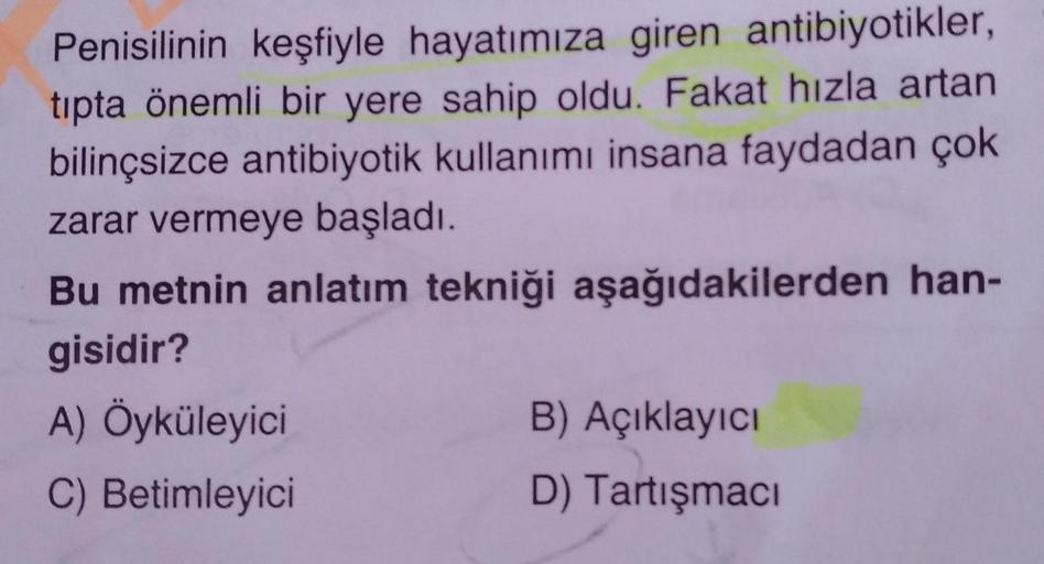 Penisilinin keşfiyle hayatımıza giren antibiyotikler,
tıpta önemli bir yere sahip oldu. Fakat hızla artan
bilinçsizce antibiyotik kullanımı insana faydadan çok
zarar vermeye başladı.
Bu metnin anlatım tekniği aşağıdakilerden han-
gisidir?
A) Öyküleyici
C)
