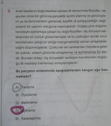 Pr
9. Antik felsefenin doğa felsefesi denilen ilk döneminde filozoflar, her
şeyden önce bir görünüş-gerçeklik ayrımı yapmış ve görünüşle-
rin ya da fenomenlerin gerisinde, keyfilik ve gelişigüzelliğin değil,
düzenli bir yapının olduğuna inanmışlardır. Doğa