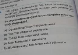 , Din
e alanlar için Felse
mına işaretleyiniz
gibi
dersler Latin harfleriyle yazıldı. Ardından posta pulları da Latin
1927 yılında yüksekokullarda fizik, kimya ve matematik
Bu uygulamaların aşağıdakilerden hangisine zemin hazır-
harfleriyle çıkarılmaya başlandı.
ladığı söylenebilir?
4.
A) Öğretim Birliği Yasası'nın çıkarılmasına
B) Yeni Türk alfabesine geçilmesine
C) Türk Dil Kurumunun kurulmasına
D) Millet Mekteplerinin açılmasına
E) Uluslararası ölçü birimlerinin kabul edilmesine