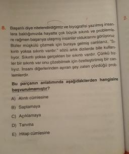 8. Başarılı diye nitelendirdiğimiz ve biyografisi yazılmış insan-
lara baktığımızda hayatta çok büyük sıkıntı ve problemle-
re rağmen başarıya ulaşmış insanlar olduklarını görüyoruz.
Bizler müşkülü çözmek için buraya gelmiş canlılarız, "Si-
kıntı yoksa sıkıntı vardır." sözü artık dizilerde bile kullanı-
lıyor. Sıkıntı yoksa gerçekten bir sıkıntı vardır. Çünkü biz-
ler bir sıkıntı var onu çözebilmek için özelleştirilmiş bir can-
lıyız. İnsanı diğerlerinden ayıran şey zaten çözdüğü prob-
lemlerdir.
Bu parçanın anlatımında aşağıdakilerden hangisine
başvurulmamıştır?
A) Alıntı cümlesine
B) Saptamaya
C) Açıklamaya
D) Tanıma
E) Hitap cümlesine
2.