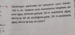 3. Dikdörtgen şeklindeki bir bahçenin uzun kenarı
150 m dir. Sadece uzun kenarlarına köşelere de
birer ağaç dikilmek şartıyla 30 m aralıklarla ağaç
dikme işi 96 dk sürdüğüne göre, 50 m aralıklarla
ağaç dikme işi kaç dk sürer?
50.