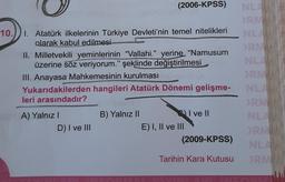 10.
1. Atatürk ilkelerinin Türkiye Devleti'nin temel nitelikleri
olarak kabul edilmesi
Il Milletvekili yeminlerinin "Vallahi." yerine “Namusum
üzerine söz veriyorum." şeklinde değiştirilmesi
III. Anayasa Mahkemesinin kurulması
Yukarıdakilerden hangileri Atatürk Dönemi gelişme-
leri arasındadır?
A) Yalnız I
(2006-KPSS) NLA
D) I ve III
B) Yalnız II
E) I, II ve III
I ve Il
(2009-KPSS)
Tarihin Kara Kutusu
ORMAN
ORM
NLANAN
ORMAN
NLAN
NLA
ORM
NLANN
ORM