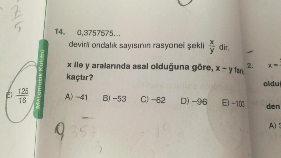 E)
5
125
16
Matematik Kulübü
14.
0,3757575...
devirli ondalık sayısının rasyonel şekli
dir.
2.
x ile y aralarında asal olduğuna göre, x - y fark
kaçtır?
A) -41
9354
B) -53 C) -62 D) -96 E) -103
X=-
olduğ
den
A) 3