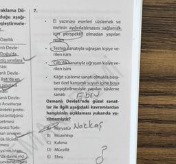 aklama Dö-
duğu aşağı-
eşleştirmele-
Özellik
nlı Devle-
Doğu'da
eniş sınırlara
ması
anlı Devle-
Batı'da en
5 sınırlara
ması
anlı Devle-
Avusturya
indeki proto-
üstünlüğünü
betmesi
ünkü Türki-
ran sinirinin
ük ölçüde
mesi
ya'nın İstan-
'da daimi elçi
undurabilmesi
7.
●
El yazması eserleri süslemek ve
metnin aydınlatılmasını sağlamak
için perspektif olmadan yapılan
resim
Tezhip sanatıyla uğraşan kişiye ve-
rilen isim
Ciltçilik sanatıyla uğraşan kişiye ve-
rilen isim
Kâğıt süsleme sanatı olmakla bera-
ber özel karışımlı suyun içine boya
serpiştirilmesiyle yapılan süsleme
Ebru
sanatı
Osmanlı Devleti'nde güzel sanat-
lar ile ilgili aşağıdaki kavramlardan
hangisinin açıklaması yukarıda ve-
rilmemiştir?
Minyatür Nakkaş
A)
B) Müzehhip
C) Kakma
D) Mücellit
E) Ebru
P