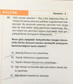 L KÜLTÜR
Deneme - 4
22. 1933 yılında çıkarılan I. Beş Yıllık Kalkınma Planı ile
Türkiye'de karma ekonomi politikası uygulanmaya baş-
lanmıştır. Bu ekonomik sistemde yatırımlar hem devlet
hem de özel sektör eliyle yapılmaya başlanmıştır. Bu-
nun nedeni ise yatırımları sadece özel sektör eliyle ger-
çekleştirilecek sermayenin olmamasıdır.
Buna göre aşağıdaki faaliyetlerden hangisi ekono-
mide karma ekonomi denilen devletçilik anlayışının
benimsendiğinin kanıtı olabilir?
A) Kabotaj Kanunu'nun çıkarılması
B) Toprak reformunun uygulanması
C) Teşvik-i Sanayi Kanunu'nun çıkarılması
D) Ağır sanayi ve hizmetle ilgili yatırımların devlet eliy-
le yapılması
E) Milli iktisadi kararlarının alınması