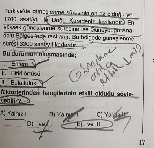 Türkiye'de güneşlenme süresinin en az olduğu yer
1700 saat/yıl ile Doğu Karadeniz kıyılarıdır. En
yüksek güneşlenme süresine ise Güneydoğu Ana-
dolu Bölgesi'nde rastlanır. Bu bölgede güneşlenme
süresi 3300 saat yıl kadardır.
Bu durumun oluşmasında;
T. Enle