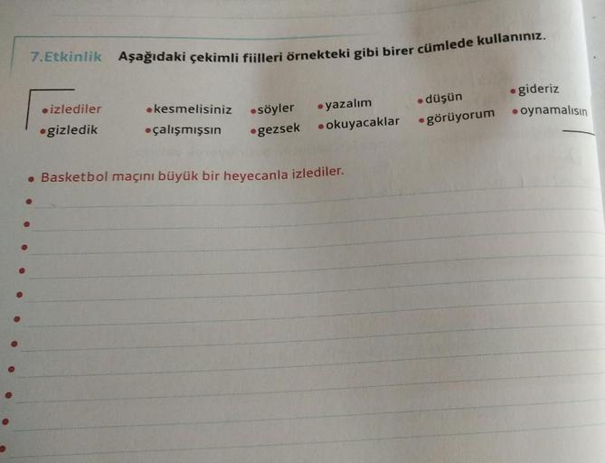 7.Etkinlik Aşağıdaki çekimli fiilleri örnekteki gibi birer cümlede kullanınız.
düşün
● görüyorum
izlediler
gizledik
kesmelisiniz
●söyler
çalışmışsın ●gezsek
yazalım
• okuyacaklar
6
• Basketbol maçını büyük bir heyecanla izlediler.
●
●gideriz
oynamalısın