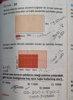 Örnek: 32
Ahmet usta bir bahçe duvarını tuğlalar ile örmek istemek-
tedir. Duvarın boyutları ve tuğla aşağıdaki şekildeki gibidir.
6cm 12m-
12cm
Çözüm
6cm 12cm
9m
Duvarın sahibi Ahmet ustadan duvarı şu şekilde örmesi-
ni istemiştir.
=3∞0cm.
1200cm
12cm 12cm 12cm
15000
21:005
050
6+12
-18
12 12.
Ahmet usta duvarın sahibinin isteği üzerine yukarıdaki
gibi duvarı ördüğünde kaç tane tuğla kullanmış olur?
A) 10000
B) 11000
C) 12000
E) 20000
SD. 100 = 5000
5000 3=15000
2001, 12
0010
S
Ka
ist
de
Du
ni
Ka
gi
A)