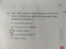 40. 2021 TÜİK verilerine göre Türkiye'nin dış ticare-
tinde en büyük paya sahip ülke topluluğu aşağı-
dakilerden hangisidir?
A) İslam Birliği ülkeleri
B) Orta Asya Türk devletleri
C) Ortadoğu ülkeleri
DAvrupa Birliği ülkeleri
E) Afrika ülkeleri
BENIM HOCAM
43.
27