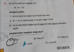 4. M ve N pozitif tam sayıları için,
M. N = 72
olduğuna göre,
1. M nin farklı iki değeri için N asal sayı olur.
II. M + N nin alabileceği en küçük değer 18 dir.
III. N nin dört farklı değeri için M sayısı bir tam sayının karesine
eşittir.
yargılarından hangileri doğrudur?
A) Yalnız I
D) I ve III
B) Yalnız II
E) I, II ve III
C) Yalnız III
MATEMATİK