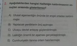 2. Aşağıdakilerden hangisi Halifeliğin kaldırılmasının so-
1
nuçları arasında
gösterilemez?
T
A) Ulusal egemenliğin önünde bir engel ortadan kaldırıl-
mıştır.
B)
Yapılacak yeniliklerin önü açılmıştır.
C) Ulusçu devlet anlayışı güçlendirilmiştir.
D) Laikliğin önemli bir aşaması gerçekleştirilmiştir.
E) Cumhuriyetin ilanına ortam hazırlanmıştır.