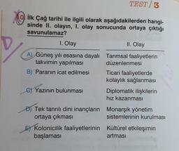 O ilk Çağ tarihi ile ilgili olarak aşağıdakilerden hangi-
sinde II. olayın, 1. olay sonucunda ortaya çıktığı
savunulamaz?
1. Olay
A) Güneş yılı esasına dayalı
takvimin yapılması
B) Paranın icat edilmesi
C)Yazının bulunması
D) Tek tanrılı dini inançların
ortaya çıkması
TEST 3
Kolonicilik faaliyetlerinin
başlaması
II. Olay
Tarımsal faaliyetlerin
düzenlenmesi
Ticari faaliyetlerde
kolaylık sağlanması
Diplomatik ilişkilerin
hız kazanması
Monarşik yönetim
sistemlerinin kurulması
Kültürel etkileşimin
artması