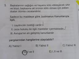 1.
Başkalarının sağlığını ve hayatını kötü etkileyecek sihir
ve büyü, başkasına ait ürünün kötü olması için edilen
dualar ölümle cezalandırılır.
Sadece bu maddeye göre Justinianus Kanunlarıyla
ilgili,
I. caydırıcılık özelliği vardır,
II. ceza hukuku ile ilgili maddeler içermektedir
III. Avrupa'nın en gelişmiş kanunlarıdır
yargılarından hangilerine ulaşılabilir?
A) Yalnız I
B) Yalnız II
DI ve II
E) I, II ve III
C) Yalnız III