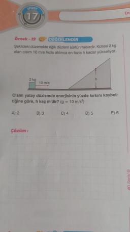 EPIZOT
(17
Örnek-19
DEĞERLENDİR
Şekildeki düzenekte eğik düzlem sürtünmesizdir. Kütlesi 2 kg
olan cisim 10 m/s hızla atılınca en fazla h kadar yükseliyor.
A) 2
2 kg
Çözüm:
10 m/s
Cisim yatay düzlemde enerjisinin yüzde kırkını kaybet-
tiğine göre, h kaç m'dir? (g = 10 m/s²)
B) 3
C) 4
h
D) 5
E) 6
En