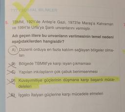 TYT/ SOSYAL BİLİMLER
5. TBMM, 1921'de Antep'e Gazi, 1973'te Maraş'a Kahraman
ve 1984'te Urfa'ya Şanlı unvanlarını vermiştir.
Adı geçen illere bu unvanların verilmesinin temel nedeni
aşağıdakilerden hangisidir?
A) Düzenli orduya en fazla katılım sağlayan bölgeler olma-
ları
B) Bölgede TBMM'ye karşı isyan çıkmaması
Yapılan inkılapların çok çabuk benimsenmesi
D) Kuvayımilliye güçlerinin düşmana karşı başarılı müca-
deleleri
İşgalcı İtalyan güçlerine karşı mücadele etmeleri