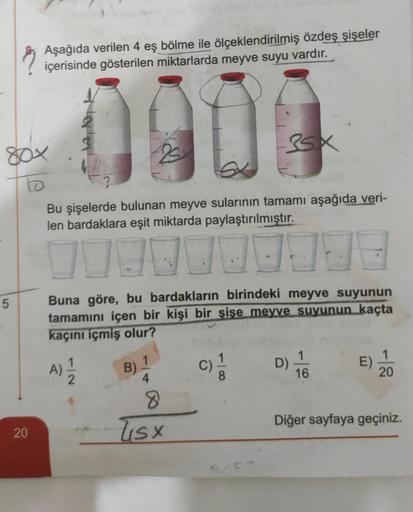 5
Aşağıda verilen 4 eş bölme ile ölçeklendirilmiş özdeş şişeler
içerisinde gösterilen miktarlarda meyve suyu vardır.
0909
BOX
to
20
Bu şişelerde bulunan meyve sularının tamamı aşağıda veri-
len bardaklara eşit miktarda paylaştırılmıştır.
D
Buna göre, bu ba