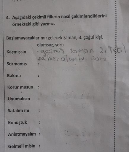 4. Aşağıdaki çekimli fillerin nasıl çekimlendiklerini
örnekteki gibi yazınız.
Başlamayacaklar mı: gelecek zaman, 3. çoğul kişi,
olumsuz, soru
Kaçmışsın
Sormamış
Bakma
Uyumalısın
Korur musun :
Satalım mı
: geçmiş Zaman 2, Tecil
şahis, olumlu sonu
Konuştuk
;