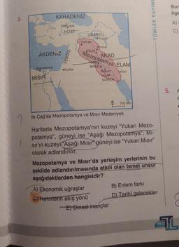 2.
7
1
İskenderiye
KARADENİZ
AKDENİZ
MISIR
Hattuşaş
HITIT
FENİKE
•Kudüs
URARTU
Tuşpa
Harran
ASUR
Ninova
Mezopotamya ELAM
Agade
BABIL
A) Ekonomik uğraşlar
C) Nehirlerin akış yönü
AKAD
Nippur
Uruk
SÜMER
Sus
$
İlk Çağ'da Mezopotamya ve Mısır Medeniyeti
300 km
Haritada Mezopotamya'nın kuzeyi "Yukarı Mezo-
potamya", güneyi ise "Aşağı Mezopotamya"; MI-
sır'ın kuzeyi "Aşağı Mısır güneyi ise "Yukarı Mısır"
olarak adlandırılır.
E) Dinsel inançlar
TÜMLER YAYINL
Mezopotamya ve Mısır'da yerleşim yerlerinin bu
şekilde adlandırılmasında etkili olan temel unsur
aşağıdakilerden hangisidir?
B) Enlem farkı
D) Tarihî gelenekler
5.
TUMLER
Bur
öge
A) S
C)
S
JL
