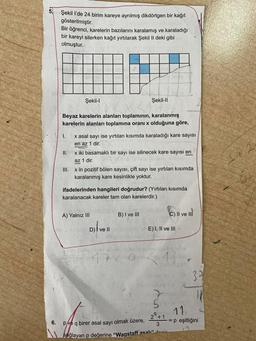 6.
Şekil l'de 24 birim kareye ayrılmış dikdörtgen bir kağıt
gösterilmiştir.
Bir öğrenci, karelerin bazılarını karalamış ve karaladığı
bir kareyi silerken kağıt yırtılarak Şekil II deki gibi
olmuştur.
Şekil-I
Beyaz karelerin alanları toplamının, karalanmış
karelerin alanları toplamına oranı x olduğuna göre,
I.
x asal sayı ise yırtılan kısımda karaladığı kare sayısı
en az 1 dir.
II.
x iki basamaklı bir sayı ise silinecek kare sayısı en
az 1 dir.
III.
x in pozitif bölen sayısı, çift sayı ise yırtılan kısımda
karalanmış kare kesinlikle yoktur.
Şekil-II
ifadelerinden hangileri doğrudur? (Yırtılan kısımda
karalanacak kareler tam olan karelerdir.)
A) Yalnız III
Ninteyi D) I ve II
D) | ve ll
osm
17
B) I ve III
E) I, II ve III
7
II ve II
5
37
111
11
pove q birer asal sayı olmak üzere, 2º+ = p eşitliğini
2⁹+1
3
sağlayan p değerine "Wagstaff asalı" denir
