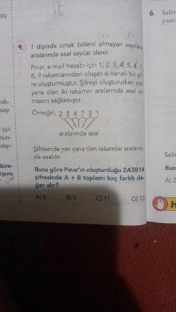 99
cab-
sayı
- biri
nun-
sayı-
ücre-
rpimi
1 dışında ortak böleni olmayan sayılara
aralarında asal sayılar denir.
Pinar, e-mail hesabı için 1, 2, 3, 4, 5, 6, 7,
8, 9 rakamlarından oluşan 6 haneli bir şif
re oluşturmuştur. Şifreyi oluştururken yan
yana olan iki rakamın aralarında asal ol
masını sağlamıştır.
Örneğin, 2 5 4731
aralarında asal
Şifresinde yan yana tüm rakamlar aralanın-
da asaldır.
Buna göre Pınar'ın oluşturduğu 2A3B14
şifresinde A + B toplamı kaç farklı de
ğer alır?
A) 8
B) 9
C) 11
D) 13
6. Selim
yısını
Selin
Bun
A) 2
H