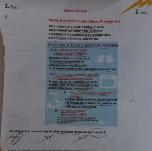 3. Test
3.
Metnin Başlığı - 1
Yaşam İçin Neden Suya İhtiyaç Duyuyoruz?
Vücudumuz susuz kaldığımızda
bize sinyal gönderir,bu yüzden
susamış hissetmeye başladığınızda
zaten susuz kalmış oluyoruz.
SU İÇMEK İÇİN 5 BÜYÜK NEDEN
1. Su böbreklerinizin
çalışmasını 