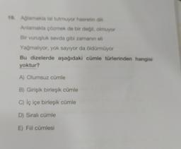 19. Ağlamakla lal tutmuyor hasretin dili
Anlamakla çözmek de bir değil, olmuyor
Bir vuruşluk sevda gibi zamanın eli
Yağmalıyor, yok sayıyor da öldürmüyor
Bu dizelerde aşağıdaki cümle türlerinden hangisi
yoktur?
A) Olumsuz cümle
B) Girişik birleşik cümle
C) İç içe birleşik cümle
D) Sıralı cümle
E) Fiil cümlesi