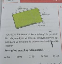 1.
Test
2600
J
A) 86
600 metre
Yukarıdaki bahçenin bir kısmı tel örgü ile çevrilidir.
Bu bahçenin içine ve tel örgü olmayan kısmına eşit
aralıklarla ve köşelere de gelecek şekilde fidan diki-
lecektir.
Buna göre, en az kaç fidan gerekir?
B) 91
400 metre
C) 95
250 metre
D) 101 E) 105
4.