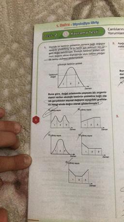 8
1. UNITE: Biyolojiye Giriş
TEST-2
1. Ekolojik bir faktörün şiddetinin zamana bağlı değişimi
aşağıda gösterilmiş ve bu faktör için optimum (en uy->>
gun) değer belirtilmiştir. Ekolojik faktörün şiddeti opti-
mum değerin altına düştüğünde veya üstüne çıktığın-
da canlıyı olumsuz etkilemektedir.
Ekolojik faktörün şiddeti
Optimum
değer
1
M
1
2
3
C) Birey sayısı
Kavrama Testi
Zaman
Buna göre, doğal ortamında yaşayan bir organiz-
manın verilen ekolojik faktörün şiddetine bağlı ola
rak gerçekleien sayısal değişimi aşagıdaki grafikle-
rin hangi-sinde doğru olarak gösterilmiştir?
B) A Birey sayısı
A) Birey sayısı
1 2 3
2
Zaman
Zaman
3
1
ABirey sayısı
DA Birey sayısı
2
2
3
2
Zaman
3
3
Zaman
Canlıların
Yorumlam
Zaman
2. Aşağı
meka
3.
Bun
dure
çek