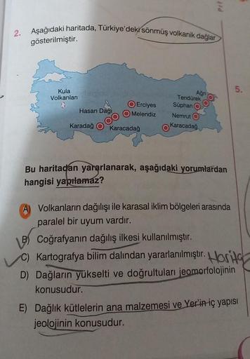 2. Aşağıdaki haritada, Türkiye'deki sönmüş volkanik dağlar
gösterilmiştir.
Kula
Volkanları
Hasan Dağı
O Erciyes
O Melendiz
Karadağ Karacadağ
Ağri
Tendürek
Süphan
Nemrut O
Karacadağ
Prt
Bu haritadan yararlanarak, aşağıdaki yorumlardan
hangisi yapılamaz?
Vol