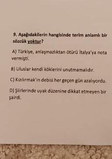 9. Aşağıdakilerin hangisinde terim anlamlı bir
sözcük yoktur?
A) Türkiye, anlaşmazlıktan ötürü İtalya'ya nota
vermişti.
B) Uluslar kendi köklerini unutmamalıdır.
C) Kızılırmak'ın debisi her geçen gün azalıyordu.
D) Şiirlerinde uyak düzenine dikkat etmeyen