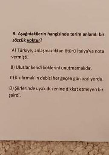 9. Aşağıdakilerin hangisinde terim anlamlı bir
sözcük yoktur?
A) Türkiye, anlaşmazlıktan ötürü İtalya'ya nota
vermişti.
B) Uluslar kendi köklerini unutmamalıdır.
C) Kızılırmak'ın debisi her geçen gün azalıyordu.
D) Şiirlerinde uyak düzenine dikkat etmeyen 