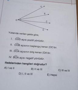 nj
O
B
C
Yukarıda verilen şekle göre,
I. COD açısı pozitif yönlüdür.
II. COB açısının başlangıç kenarı [OC'dır.
III. DOA açısının bitiş kenarı [OA'dır.
D) I, II ve III
IV. BOA açısı negatif yönlüdür.
ifadelerinden hangileri doğrudur?
A) I ve II
B) II ve III
E) Hepsi
C) III ve IV