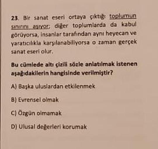 23. Bir sanat eseri ortaya çıktığı toplumun
sınırını aşıyor; diğer toplumlarda da kabul
görüyorsa, insanlar tarafından aynı heyecan ve
yaratıcılıkla karşılanabiliyorsa o zaman gerçek
sanat eseri olur.
Bu cümlede altı çizili sözle anlatılmak istenen
aşağıda