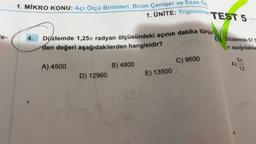 1. MIKRO KONU: Açı Ölçü Birimleri, Birim Çember ve Esas Ols
1. ÜNİTE: Trigonome
Düzlemde 1,25 radyan ölçüsündeki açının dakika türün
den değeri aşağıdakilerden hangisidir?
A) 4500
D) 12960
B) 4800
E) 13500
TEST 5
C) 9600
Düzlemde 67,5
ri aşağıdakile
5m
A)
12