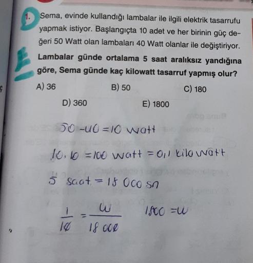 Ç
1.
Sema, evinde kullandığı lambalar ile ilgili elektrik tasarrufu
yapmak istiyor. Başlangıçta 10 adet ve her birinin güç de-
ğeri 50 Watt olan lambaları 40 Watt olanlar ile değiştiriyor.
Lambalar günde ortalama 5 saat aralıksız yandığına
göre, Sema günde