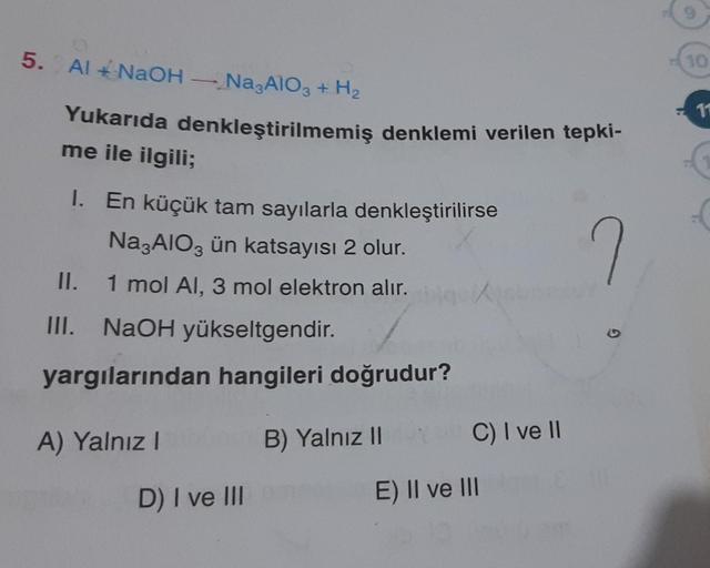 5.
Al + NaOH - Na3AlO3 + H₂
Yukarıda denkleştirilmemiş denklemi verilen tepki-
me ile ilgili;
1. En küçük tam sayılarla denkleştirilirse
Na3AlO3 ün katsayısı 2 olur.
1 mol Al, 3 mol elektron alır.
II.
III. NaOH yükseltgendir.
yargılarından hangileri doğrud