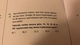 pr-
7-
15.
Asal bölenlerinin toplamı asal olan sayıya toplama-
sal sayı denir. Örneğin 36 sayısı toplamasaldır. Çün-
kü 36 sayısının asal bölenleri olan 2 ile 3 ün toplamı
yine asaldır.
Yukarıda verilen tanıma göre, 10, 18, 35, 44 ve
105 sayılarından kaç tanesi toplamasal sayıdır?
A) 1
B)2
C) 3
D) 4
E) 5
17.