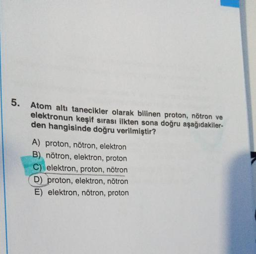 5.
Atom altı tanecikler olarak bilinen proton, nötron ve
elektronun keşif sırası ilkten sona doğru aşağıdakiler-
den hangisinde doğru verilmiştir?
A) proton, nötron, elektron
B) nötron, elektron, proton
C) elektron, proton, nötron
D) proton, elektron, nötr